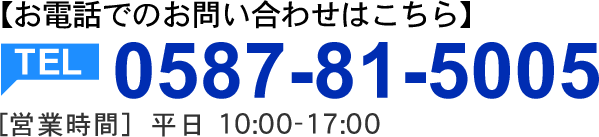 お電話でのお問い合わせはこちら。TEL:0587-81-5005 【営業時間】10:00～17:00