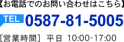 お電話でのお問い合わせはこちら。TEL:0587-81-5005 【営業時間】10:00～17:00