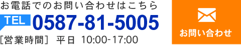 お電話でのお問い合わせはこちら　TEL:0587-81-5005 【営業時間】平日 10:00～17:00